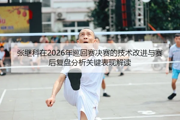 张继科在2026年巡回赛决赛的技术改进与赛后复盘分析关键表现解读